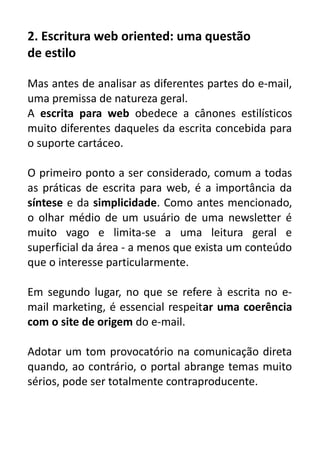 2. Escritura web oriented: uma questão
de estilo
Mas antes de analisar as diferentes partes do e-mail,
uma premissa de natureza geral.
A escrita para web obedece a cânones estilísticos
muito diferentes daqueles da escrita concebida para
o suporte cartáceo.
O primeiro ponto a ser considerado, comum a todas
as práticas de escrita para web, é a importância da
síntese e da simplicidade. Como antes mencionado,
o olhar médio de um usuário de uma newsletter é
muito vago e limita-se a uma leitura geral e
superficial da área - a menos que exista um conteúdo
que o interesse particularmente.
Em segundo lugar, no que se refere à escrita no email marketing, é essencial respeitar uma coerência
com o site de origem do e-mail.
Adotar um tom provocatório na comunicação direta
quando, ao contrário, o portal abrange temas muito
sérios, pode ser totalmente contraproducente.

 