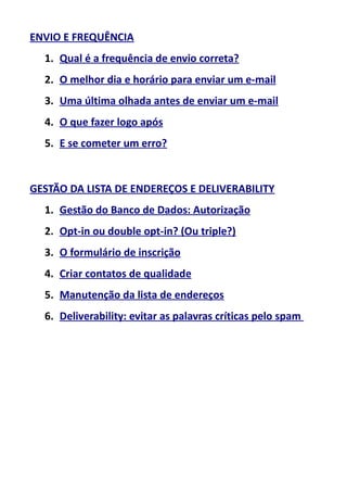 ENVIO E FREQUÊNCIA
1. Qual é a frequência de envio correta?
2. O melhor dia e horário para enviar um e-mail
3. Uma última olhada antes de enviar um e-mail
4. O que fazer logo após
5. E se cometer um erro?

GESTÃO DA LISTA DE ENDEREÇOS E DELIVERABILITY
1. Gestão do Banco de Dados: Autorização
2. Opt-in ou double opt-in? (Ou triple?)
3. O formulário de inscrição
4. Criar contatos de qualidade
5. Manutenção da lista de endereços
6. Deliverability: evitar as palavras críticas pelo spam

 
