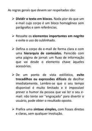 As regras gerais que devem ser respeitadas são:
 Dividir o texto em blocos. Nada pior do que um
e-mail cujo corpo é um bloco homogêneo sem
parágrafos e sem referências.
 Ressalte os elementos importantes em negrito
e evite o uso do sublinhado.
 Defina o corpo do e-mail de forma clara e com
uma hierarquia de conteúdos. Parecido com
uma página de jornal: um fluxo de informação
que vai desde o elemento chave àqueles
acessórios.
 De um ponto de vista estilístico, evite
trocadilhos ou expressões difíceis de decifrar
imediatamente. Lembre-se que o seu tempo
disponível é muito limitado e é impossível
prever o humor da pessoa que vai ler o seu email: não tente ser "engraçado" para divertir o
usuário, pode obter o resultado oposto.
 Prefira uma sintaxe simples, com frases diretas
e claras, sem qualquer involução.

 