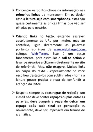  Concentre os pontos-chave da informação nas
primeiras linhas da mensagem. Em particular
caso a leitura seja com smartphones, estas são
quase certamente as únicas linhas que vão ser
olhadas pelo usuário.
 Criando links no texto, evitando escrever
absolutamente as URL por inteiro, mas ao
contrário, ligue diretamente as palavras:
portanto, ao invés de www.web-target.com
coloque Web-Target. Este é um passo
fundamental para estimular o call to action e
levar os usuários a clicarem diretamente no site
de referência. Mas, não exagere. Muitos links
no corpo do texto - especialmente se você
escolheu destacá-los com sublinhados - torna a
leitura pouco prática e risca de confundir a
atenção do leitor.
 Respeite sempre as boas regras de redação: um
e-mail não deve conter espaços duplos entre as
palavras, deve cumprir a regra de deixar um
espaço após cada sinal de pontuação e,
obviamente, deve ser impecável em termos de
gramática.

 