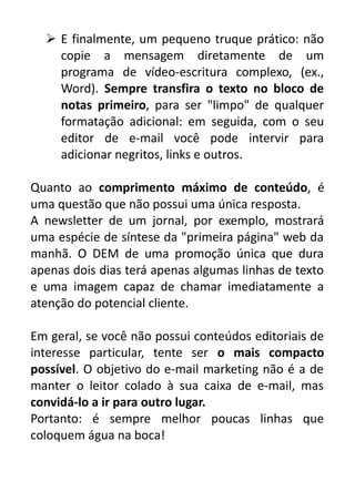  E finalmente, um pequeno truque prático: não
copie a mensagem diretamente de um
programa de vídeo-escritura complexo, (ex.,
Word). Sempre transfira o texto no bloco de
notas primeiro, para ser "limpo" de qualquer
formatação adicional: em seguida, com o seu
editor de e-mail você pode intervir para
adicionar negritos, links e outros.
Quanto ao comprimento máximo de conteúdo, é
uma questão que não possui uma única resposta.
A newsletter de um jornal, por exemplo, mostrará
uma espécie de síntese da "primeira página" web da
manhã. O DEM de uma promoção única que dura
apenas dois dias terá apenas algumas linhas de texto
e uma imagem capaz de chamar imediatamente a
atenção do potencial cliente.
Em geral, se você não possui conteúdos editoriais de
interesse particular, tente ser o mais compacto
possível. O objetivo do e-mail marketing não é a de
manter o leitor colado à sua caixa de e-mail, mas
convidá-lo a ir para outro lugar.
Portanto: é sempre melhor poucas linhas que
coloquem água na boca!

 