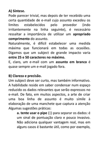 A) Síntese.
Pode parecer trivial, mas depois de ter recebido uma
certa quantidade de e-mail cujo assunto excedeu os
limites estabelecidos pelo provedor (indo
irritantemente na linha seguinte), é necessário
ressaltar a importância de utilizar um apropriado
comprimento do assunto.
Naturalmente, é difícil estabelecer uma medida
máxima que funcionará em todas as ocasiões.
Digamos que um subject de grande impacto varia
entre 25 e 50 caracteres no máximo.
E, claro, um e-mail com um assunto em branco é
quase sempre um e-mail jogado fora.
B) Clareza e precisão.
Um subject deve ser curto, mas também informativo.
A habilidade reside em saber condensar num espaço
reduzido os dados relevantes que serão expressos no
e-mail. De fato, em muitos aspectos, a arte de criar
uma boa linha de assunto é muito símile à
elaboração de uma manchete que captura a atenção
Algumas sugestões práticas:
a. tente usar o pipe (|) para separar os dados: é
um sinal de pontuação claro e pouco invasivo.
Não adiciona qualquer vantagem real, mas em
alguns casos é bastante útil, como por exemplo,

 