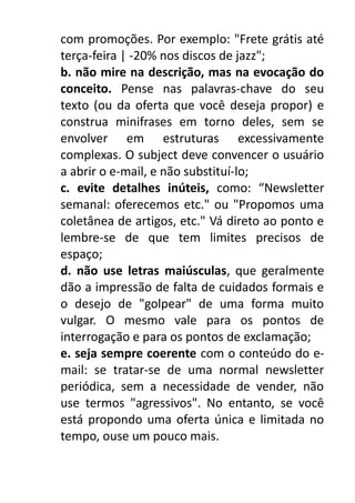 com promoções. Por exemplo: "Frete grátis até
terça-feira | -20% nos discos de jazz";
b. não mire na descrição, mas na evocação do
conceito. Pense nas palavras-chave do seu
texto (ou da oferta que você deseja propor) e
construa minifrases em torno deles, sem se
envolver em estruturas excessivamente
complexas. O subject deve convencer o usuário
a abrir o e-mail, e não substituí-lo;
c. evite detalhes inúteis, como: “Newsletter
semanal: oferecemos etc." ou "Propomos uma
coletânea de artigos, etc." Vá direto ao ponto e
lembre-se de que tem limites precisos de
espaço;
d. não use letras maiúsculas, que geralmente
dão a impressão de falta de cuidados formais e
o desejo de "golpear" de uma forma muito
vulgar. O mesmo vale para os pontos de
interrogação e para os pontos de exclamação;
e. seja sempre coerente com o conteúdo do email: se tratar-se de uma normal newsletter
periódica, sem a necessidade de vender, não
use termos "agressivos". No entanto, se você
está propondo uma oferta única e limitada no
tempo, ouse um pouco mais.

 