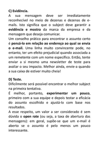 C) Evidência.
A sua mensagem deve ser imediatamente
reconhecível no meio de dezenas e dezenas de emails. Isto significa que o subject deve garantir a
evidência e mostra da marca da empresa e da
mensagem que deseja comunicar.
Um conselho prático para encontrar o assunto certo
é pensá-lo em relação ao endereço ao qual se envia
o e-mail. Uma linha muito convincente pode, no
entanto, ter um efeito prejudicial quando associada a
um remetente com um nome específico. Então, tente
enviar a si mesmo uma newsletter de teste para
avaliar o seu impacto. Melhor ainda, envie-a quando
a sua caixa de estiver muito cheia!
D) Teste.
Dificilmente será possível encontrar o melhor subject
na primeira tentativa.
É melhor, portanto, experimentar um pouco,
primeiro com a sua equipe e depois testar a eficácia
do assunto escolhido e ajustá-lo com base nos
resultados.
A esse respeito, um valor a ser considerado é sem
dúvida o open rate (ou seja, a taxa de abertura das
mensagens): em geral, supõe-se que um e-mail é
aberto se o assunto é pelo menos um pouco
interessante.

 
