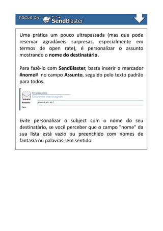 Uma prática um pouco ultrapassada (mas que pode
reservar agradáveis surpresas, especialmente em
termos de open rate), é personalizar o assunto
mostrando o nome do destinatário.
Para fazê-lo com SendBlaster, basta inserir o marcador
#nome# no campo Assunto, seguido pelo texto padrão
para todos.

Evite personalizar o subject com o nome do seu
destinatário, se você perceber que o campo "nome" da
sua lista está vazio ou preenchido com nomes de
fantasia ou palavras sem sentido.

 