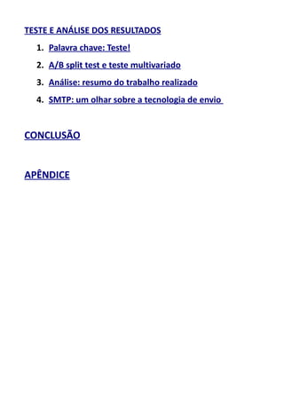 TESTE E ANÁLISE DOS RESULTADOS
1. Palavra chave: Teste!
2. A/B split test e teste multivariado
3. Análise: resumo do trabalho realizado
4. SMTP: um olhar sobre a tecnologia de envio

CONCLUSÃO
APÊNDICE

 