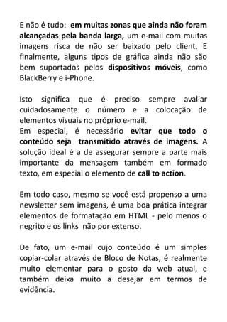 E não é tudo: em muitas zonas que ainda não foram
alcançadas pela banda larga, um e-mail com muitas
imagens risca de não ser baixado pelo client. E
finalmente, alguns tipos de gráfica ainda não são
bem suportados pelos dispositivos móveis, como
BlackBerry e i-Phone.
Isto significa que é preciso sempre avaliar
cuidadosamente o número e a colocação de
elementos visuais no próprio e-mail.
Em especial, é necessário evitar que todo o
conteúdo seja transmitido através de imagens. A
solução ideal é a de assegurar sempre a parte mais
importante da mensagem também em formado
texto, em especial o elemento de call to action.
Em todo caso, mesmo se você está propenso a uma
newsletter sem imagens, é uma boa prática integrar
elementos de formatação em HTML - pelo menos o
negrito e os links não por extenso.
De fato, um e-mail cujo conteúdo é um simples
copiar-colar através de Bloco de Notas, é realmente
muito elementar para o gosto da web atual, e
também deixa muito a desejar em termos de
evidência.

 