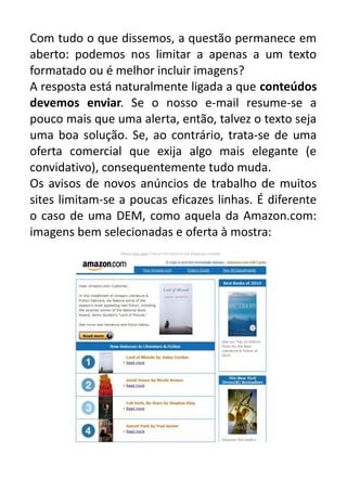Com tudo o que dissemos, a questão permanece em
aberto: podemos nos limitar a apenas a um texto
formatado ou é melhor incluir imagens?
A resposta está naturalmente ligada a que conteúdos
devemos enviar. Se o nosso e-mail resume-se a
pouco mais que uma alerta, então, talvez o texto seja
uma boa solução. Se, ao contrário, trata-se de uma
oferta comercial que exija algo mais elegante (e
convidativo), consequentemente tudo muda.
Os avisos de novos anúncios de trabalho de muitos
sites limitam-se a poucas eficazes linhas. É diferente
o caso de uma DEM, como aquela da Amazon.com:
imagens bem selecionadas e oferta à mostra:

 