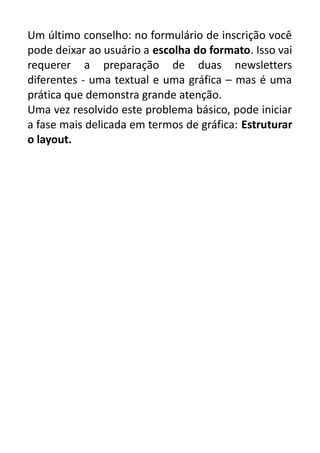 Um último conselho: no formulário de inscrição você
pode deixar ao usuário a escolha do formato. Isso vai
requerer a preparação de duas newsletters
diferentes - uma textual e uma gráfica – mas é uma
prática que demonstra grande atenção.
Uma vez resolvido este problema básico, pode iniciar
a fase mais delicada em termos de gráfica: Estruturar
o layout.

 