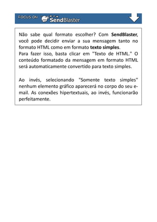 Não sabe qual formato escolher? Com SendBlaster,
você pode decidir enviar a sua mensagem tanto no
formato HTML como em formato texto simples.
Para fazer isso, basta clicar em "Texto de HTML." O
conteúdo formatado da mensagem em formato HTML
será automaticamente convertido para texto simples.
Ao invés, selecionando "Somente texto simples"
nenhum elemento gráfico aparecerá no corpo do seu email. As conexões hipertextuais, ao invés, funcionarão
perfeitamente.

 