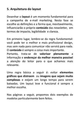 5. Arquitetura do layout
Desenhar o layout é um momento fundamental para
a campanha de e-mail marketing. Nesta fase se
escolhe as definições e a forma que, inevitavelmente,
influenciarão o próprio conteúdo das newsletter, em
termos de impacto, legibilidade e clareza.
Em primeiro lugar, lembre-se da regra fundamental:
você pode ter o melhor e mais profissional design,
mas sem nada para comunicar não servirá para nada.
O conteúdo é sempre a coisa mais importante.
Portanto, trata-se de valorizar plenamente a
informação e endereçar da melhor maneira possível
a atenção do leitor para o que achamos mais
relevante.
Uma regra básica a seguir é: evitar elementos
gráficos que distraem ou imagens que sejam muito
complexas e exijam um longo tempo para serem
baixadas. Um layout leve e funcional é sempre a
melhor escolha.
Nas páginas a seguir, propomos dois exemplos de
modelos particularmente bem feitos.

 