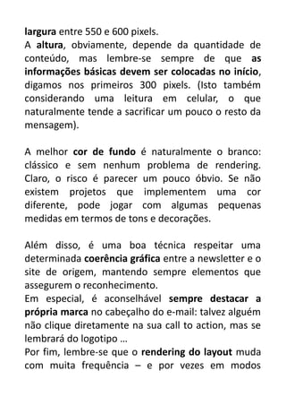 largura entre 550 e 600 pixels.
A altura, obviamente, depende da quantidade de
conteúdo, mas lembre-se sempre de que as
informações básicas devem ser colocadas no início,
digamos nos primeiros 300 pixels. (Isto também
considerando uma leitura em celular, o que
naturalmente tende a sacrificar um pouco o resto da
mensagem).
A melhor cor de fundo é naturalmente o branco:
clássico e sem nenhum problema de rendering.
Claro, o risco é parecer um pouco óbvio. Se não
existem projetos que implementem uma cor
diferente, pode jogar com algumas pequenas
medidas em termos de tons e decorações.
Além disso, é uma boa técnica respeitar uma
determinada coerência gráfica entre a newsletter e o
site de origem, mantendo sempre elementos que
assegurem o reconhecimento.
Em especial, é aconselhável sempre destacar a
própria marca no cabeçalho do e-mail: talvez alguém
não clique diretamente na sua call to action, mas se
lembrará do logotipo …
Por fim, lembre-se que o rendering do layout muda
com muita frequência – e por vezes em modos

 