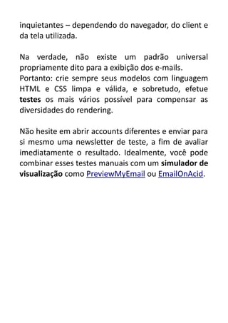 inquietantes – dependendo do navegador, do client e
da tela utilizada.
Na verdade, não existe um padrão universal
propriamente dito para a exibição dos e-mails.
Portanto: crie sempre seus modelos com linguagem
HTML e CSS limpa e válida, e sobretudo, efetue
testes os mais vários possível para compensar as
diversidades do rendering.
Não hesite em abrir accounts diferentes e enviar para
si mesmo uma newsletter de teste, a fim de avaliar
imediatamente o resultado. Idealmente, você pode
combinar esses testes manuais com um simulador de
visualização como PreviewMyEmail ou EmailOnAcid.

 