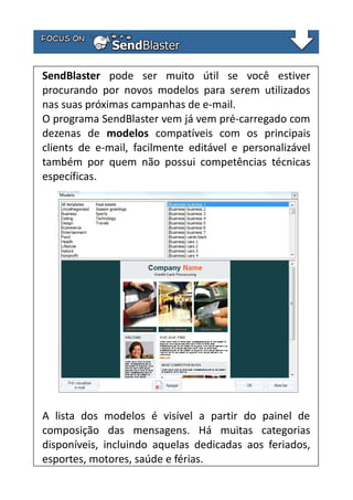 SendBlaster pode ser muito útil se você estiver
procurando por novos modelos para serem utilizados
nas suas próximas campanhas de e-mail.
O programa SendBlaster vem já vem pré-carregado com
dezenas de modelos compatíveis com os principais
clients de e-mail, facilmente editável e personalizável
também por quem não possui competências técnicas
específicas.

A lista dos modelos é visível a partir do painel de
composição das mensagens. Há muitas categorias
disponíveis, incluindo aquelas dedicadas aos feriados,
esportes, motores, saúde e férias.

 