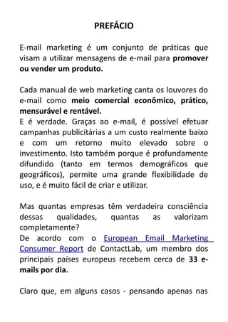 PREFÁCIO
E-mail marketing é um conjunto de práticas que
visam a utilizar mensagens de e-mail para promover
ou vender um produto.
Cada manual de web marketing canta os louvores do
e-mail como meio comercial econômico, prático,
mensurável e rentável.
E é verdade. Graças ao e-mail, é possível efetuar
campanhas publicitárias a um custo realmente baixo
e com um retorno muito elevado sobre o
investimento. Isto também porque é profundamente
difundido (tanto em termos demográficos que
geográficos), permite uma grande flexibilidade de
uso, e é muito fácil de criar e utilizar.
Mas quantas empresas têm verdadeira consciência
dessas
qualidades,
quantas
as
valorizam
completamente?
De acordo com o European Email Marketing
Consumer Report de ContactLab, um membro dos
principais países europeus recebem cerca de 33 emails por dia.
Claro que, em alguns casos - pensando apenas nas

 