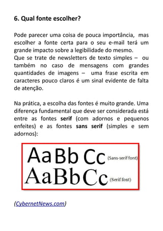 6. Qual fonte escolher?
Pode parecer uma coisa de pouca importância, mas
escolher a fonte certa para o seu e-mail terá um
grande impacto sobre a legibilidade do mesmo.
Que se trate de newsletters de texto simples – ou
também no caso de mensagens com grandes
quantidades de imagens – uma frase escrita em
caracteres pouco claros é um sinal evidente de falta
de atenção.
Na prática, a escolha das fontes é muito grande. Uma
diferença fundamental que deve ser considerada está
entre as fontes serif (com adornos e pequenos
enfeites) e as fontes sans serif (simples e sem
adornos):

(CybernetNews.com)

 