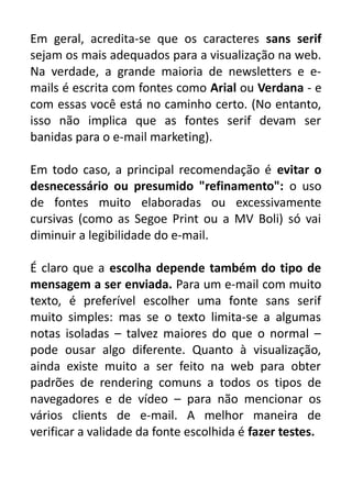 Em geral, acredita-se que os caracteres sans serif
sejam os mais adequados para a visualização na web.
Na verdade, a grande maioria de newsletters e emails é escrita com fontes como Arial ou Verdana - e
com essas você está no caminho certo. (No entanto,
isso não implica que as fontes serif devam ser
banidas para o e-mail marketing).
Em todo caso, a principal recomendação é evitar o
desnecessário ou presumido "refinamento": o uso
de fontes muito elaboradas ou excessivamente
cursivas (como as Segoe Print ou a MV Boli) só vai
diminuir a legibilidade do e-mail.
É claro que a escolha depende também do tipo de
mensagem a ser enviada. Para um e-mail com muito
texto, é preferível escolher uma fonte sans serif
muito simples: mas se o texto limita-se a algumas
notas isoladas – talvez maiores do que o normal –
pode ousar algo diferente. Quanto à visualização,
ainda existe muito a ser feito na web para obter
padrões de rendering comuns a todos os tipos de
navegadores e de vídeo – para não mencionar os
vários clients de e-mail. A melhor maneira de
verificar a validade da fonte escolhida é fazer testes.

 
