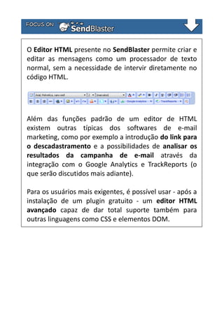 O Editor HTML presente no SendBlaster permite criar e
editar as mensagens como um processador de texto
normal, sem a necessidade de intervir diretamente no
código HTML.

Além das funções padrão de um editor de HTML
existem outras típicas dos softwares de e-mail
marketing, como por exemplo a introdução do link para
o descadastramento e a possibilidades de analisar os
resultados da campanha de e-mail através da
integração com o Google Analytics e TrackReports (o
que serão discutidos mais adiante).
Para os usuários mais exigentes, é possível usar - após a
instalação de um plugin gratuito - um editor HTML
avançado capaz de dar total suporte também para
outras linguagens como CSS e elementos DOM.

 