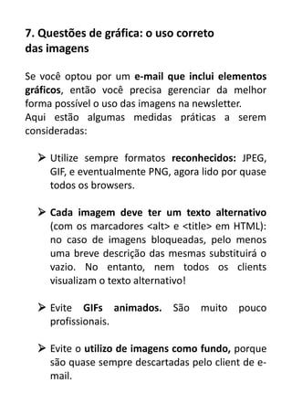 7. Questões de gráfica: o uso correto
das imagens
Se você optou por um e-mail que inclui elementos
gráficos, então você precisa gerenciar da melhor
forma possível o uso das imagens na newsletter.
Aqui estão algumas medidas práticas a serem
consideradas:
 Utilize sempre formatos reconhecidos: JPEG,
GIF, e eventualmente PNG, agora lido por quase
todos os browsers.
 Cada imagem deve ter um texto alternativo
(com os marcadores <alt> e <title> em HTML):
no caso de imagens bloqueadas, pelo menos
uma breve descrição das mesmas substituirá o
vazio. No entanto, nem todos os clients
visualizam o texto alternativo!
 Evite GIFs animados.
profissionais.

São

muito

pouco

 Evite o utilizo de imagens como fundo, porque
são quase sempre descartadas pelo client de email.

 
