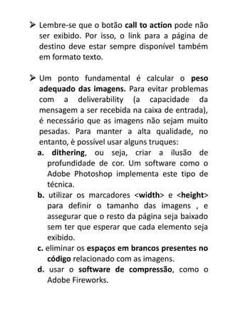  Lembre-se que o botão call to action pode não
ser exibido. Por isso, o link para a página de
destino deve estar sempre disponível também
em formato texto.
 Um ponto fundamental é calcular o peso
adequado das imagens. Para evitar problemas
com a deliverability (a capacidade da
mensagem a ser recebida na caixa de entrada),
é necessário que as imagens não sejam muito
pesadas. Para manter a alta qualidade, no
entanto, è possível usar alguns truques:
a. dithering, ou seja, criar a ilusão de
profundidade de cor. Um software como o
Adobe Photoshop implementa este tipo de
técnica.
b. utilizar os marcadores <width> e <height>
para definir o tamanho das imagens , e
assegurar que o resto da página seja baixado
sem ter que esperar que cada elemento seja
exibido.
c. eliminar os espaços em brancos presentes no
código relacionado com as imagens.
d. usar o software de compressão, como o
Adobe Fireworks.

 