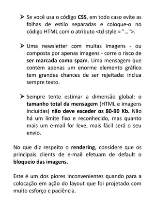  Se você usa o código CSS, em todo caso evite as
folhas de estilo separadas e coloque-o no
código HTML com o atributo <td style = "…">.
 Uma newsletter com muitas imagens - ou
composta por apenas imagens - corre o risco de
ser marcada como spam. Uma mensagem que
contém apenas um enorme elemento gráfico
tem grandes chances de ser rejeitada: inclua
sempre texto.
 Sempre tente estimar a dimensão global: o
tamanho total da mensagem (HTML e imagens
incluídas) não deve exceder os 80-90 Kb. Não
há um limite fixo e reconhecido, mas quanto
mais um e-mail for leve, mais fácil será o seu
envio.
No que diz respeito o rendering, considere que os
principais clients de e-mail efetuam de default o
bloqueio das imagens.
Este é um dos piores inconvenientes quando para a
colocação em ação do layout que foi projetado com
muito esforço e paciência.

 