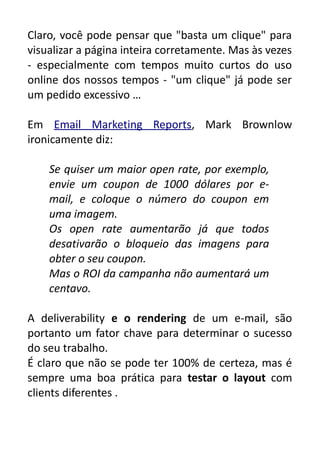 Claro, você pode pensar que "basta um clique" para
visualizar a página inteira corretamente. Mas às vezes
- especialmente com tempos muito curtos do uso
online dos nossos tempos - "um clique" já pode ser
um pedido excessivo …
Em Email Marketing Reports, Mark Brownlow
ironicamente diz:
Se quiser um maior open rate, por exemplo,
envie um coupon de 1000 dólares por email, e coloque o número do coupon em
uma imagem.
Os open rate aumentarão já que todos
desativarão o bloqueio das imagens para
obter o seu coupon.
Mas o ROI da campanha não aumentará um
centavo.
A deliverability e o rendering de um e-mail, são
portanto um fator chave para determinar o sucesso
do seu trabalho.
É claro que não se pode ter 100% de certeza, mas é
sempre uma boa prática para testar o layout com
clients diferentes .

 