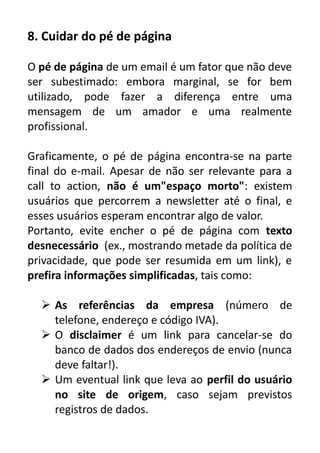 8. Cuidar do pé de página
O pé de página de um email é um fator que não deve
ser subestimado: embora marginal, se for bem
utilizado, pode fazer a diferença entre uma
mensagem de um amador e uma realmente
profissional.
Graficamente, o pé de página encontra-se na parte
final do e-mail. Apesar de não ser relevante para a
call to action, não é um"espaço morto": existem
usuários que percorrem a newsletter até o final, e
esses usuários esperam encontrar algo de valor.
Portanto, evite encher o pé de página com texto
desnecessário (ex., mostrando metade da política de
privacidade, que pode ser resumida em um link), e
prefira informações simplificadas, tais como:
 As referências da empresa (número de
telefone, endereço e código IVA).
 O disclaimer é um link para cancelar-se do
banco de dados dos endereços de envio (nunca
deve faltar!).
 Um eventual link que leva ao perfil do usuário
no site de origem, caso sejam previstos
registros de dados.

 