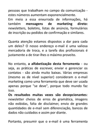 pessoas que trabalham no campo da comunicação estes números aumentam exponencialmente.
Em meio a essa enxurrada de informações, há
também mensagens de marketing direto:
newsletters, boletins, listas de anúncio, formulários
de inscrição ou pedidos de confirmação e similares.
Quanta atenção estamos dispostos a dar para cada
um deles? O nosso endereço e-mail é uma valiosa
mercadoria de troca, e a tarefa dos profissionais é
justamente a de tirar-lhes o máximo proveito.
No entanto, a alfabetização desta ferramenta - ou
seja, as práticas de escrever, enviar e gerenciar os
contatos - são ainda muito baixas. Várias empresas
(mesmo as de nível superior) consideram o e-mail
marketing como uma ferramenta que deve ser usada
apenas porque "se deve", porque todo mundo faz
isso.
Os resultados muitas vezes são decepcionantes:
newsletter cheios de erros de gramática, imagens
não exibidas, falta de disclaimer, envio de grandes
quantidades de e-mail sem diferenciação, bancos de
dados não cuidados e assim por diante.
Portanto, presumir que o e-mail è uma ferramenta

 