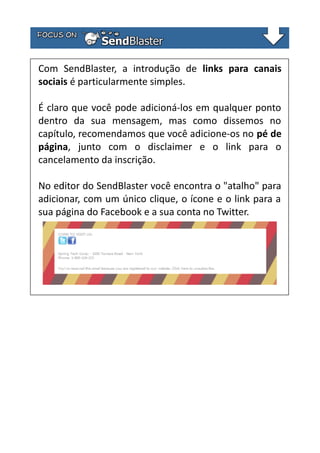 Com SendBlaster, a introdução de links para canais
sociais é particularmente simples.
É claro que você pode adicioná-los em qualquer ponto
dentro da sua mensagem, mas como dissemos no
capítulo, recomendamos que você adicione-os no pé de
página, junto com o disclaimer e o link para o
cancelamento da inscrição.
No editor do SendBlaster você encontra o "atalho" para
adicionar, com um único clique, o ícone e o link para a
sua página do Facebook e a sua conta no Twitter.

 