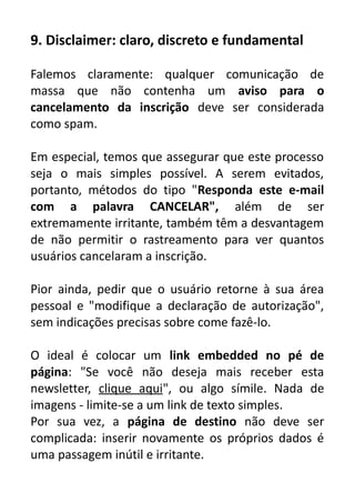 9. Disclaimer: claro, discreto e fundamental
Falemos claramente: qualquer comunicação de
massa que não contenha um aviso para o
cancelamento da inscrição deve ser considerada
como spam.
Em especial, temos que assegurar que este processo
seja o mais simples possível. A serem evitados,
portanto, métodos do tipo "Responda este e-mail
com a palavra CANCELAR", além de ser
extremamente irritante, também têm a desvantagem
de não permitir o rastreamento para ver quantos
usuários cancelaram a inscrição.
Pior ainda, pedir que o usuário retorne à sua área
pessoal e "modifique a declaração de autorização",
sem indicações precisas sobre come fazê-lo.
O ideal é colocar um link embedded no pé de
página: "Se você não deseja mais receber esta
newsletter, clique aqui", ou algo símile. Nada de
imagens - limite-se a um link de texto simples.
Por sua vez, a página de destino não deve ser
complicada: inserir novamente os próprios dados é
uma passagem inútil e irritante.

 