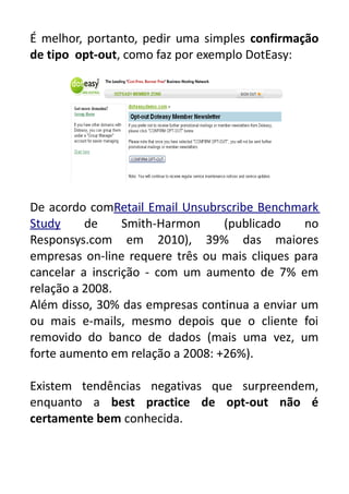 É melhor, portanto, pedir uma simples confirmação
de tipo opt-out, como faz por exemplo DotEasy:

De acordo comRetail Email Unsubrscribe Benchmark
Study
de
Smith-Harmon
(publicado
no
Responsys.com em 2010), 39% das maiores
empresas on-line requere três ou mais cliques para
cancelar a inscrição - com um aumento de 7% em
relação a 2008.
Além disso, 30% das empresas continua a enviar um
ou mais e-mails, mesmo depois que o cliente foi
removido do banco de dados (mais uma vez, um
forte aumento em relação a 2008: +26%).
Existem tendências negativas que surpreendem,
enquanto a best practice de opt-out não é
certamente bem conhecida.

 