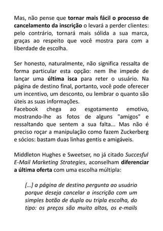 Mas, não pense que tornar mais fácil o processo de
cancelamento da inscrição o levará a perder clientes:
pelo contrário, tornará mais sólida a sua marca,
graças ao respeito que você mostra para com a
liberdade de escolha.
Ser honesto, naturalmente, não significa ressalta de
forma particular esta opção: nem lhe impede de
lançar uma última isca para reter o usuário. Na
página de destino final, portanto, você pode oferecer
um incentivo, um desconto, ou lembrar o quanto são
úteis as suas informações.
Facebook chega ao esgotamento emotivo,
mostrando-lhe as fotos de alguns "amigos" e
ressaltando que sentem a sua falta... Mas não é
preciso roçar a manipulação como fazem Zuckerberg
e sócios: bastam duas linhas gentis e amigáveis.
Middleton Hughes e Sweetser, no já citado Succesful
E-Mail Marketing Strategies, aconselham diferenciar
a última oferta com uma escolha múltipla:
[…] a página de destino pergunta ao usuário
porque deseja cancelar a inscrição com um
simples botão de dupla ou tripla escolha, do
tipo: os preços são muito altos, os e-mails

 