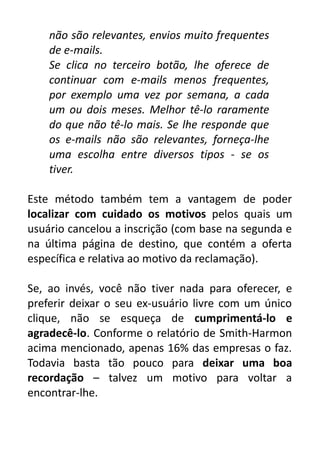 não são relevantes, envios muito frequentes
de e-mails.
Se clica no terceiro botão, lhe oferece de
continuar com e-mails menos frequentes,
por exemplo uma vez por semana, a cada
um ou dois meses. Melhor tê-lo raramente
do que não tê-lo mais. Se lhe responde que
os e-mails não são relevantes, forneça-lhe
uma escolha entre diversos tipos - se os
tiver.
Este método também tem a vantagem de poder
localizar com cuidado os motivos pelos quais um
usuário cancelou a inscrição (com base na segunda e
na última página de destino, que contém a oferta
específica e relativa ao motivo da reclamação).
Se, ao invés, você não tiver nada para oferecer, e
preferir deixar o seu ex-usuário livre com um único
clique, não se esqueça de cumprimentá-lo e
agradecê-lo. Conforme o relatório de Smith-Harmon
acima mencionado, apenas 16% das empresas o faz.
Todavia basta tão pouco para deixar uma boa
recordação – talvez um motivo para voltar a
encontrar-lhe.

 