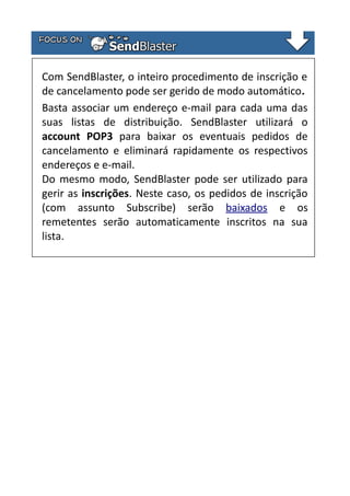 Com SendBlaster, o inteiro procedimento de inscrição e
de cancelamento pode ser gerido de modo automático.
Basta associar um endereço e-mail para cada uma das
suas listas de distribuição. SendBlaster utilizará o
account POP3 para baixar os eventuais pedidos de
cancelamento e eliminará rapidamente os respectivos
endereços e e-mail.
Do mesmo modo, SendBlaster pode ser utilizado para
gerir as inscrições. Neste caso, os pedidos de inscrição
(com assunto Subscribe) serão baixados e os
remetentes serão automaticamente inscritos na sua
lista.

 