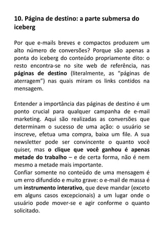 10. Página de destino: a parte submersa do
iceberg
Por que e-mails breves e compactos produzem um
alto número de conversões? Porque são apenas a
ponta do iceberg do conteúdo propriamente dito: o
resto encontra-se no site web de referência, nas
páginas de destino (literalmente, as “páginas de
aterragem”) nas quais miram os links contidos na
mensagem.
Entender a importância das páginas de destino é um
ponto crucial para qualquer campanha de e-mail
marketing. Aqui são realizadas as conversões que
determinam o sucesso de uma ação: o usuário se
inscreve, efetua uma compra, baixa um file. A sua
newsletter pode ser convincente o quanto você
quiser, mas o clique que você ganhou é apenas
metade do trabalho – e de certa forma, não é nem
mesmo a metade mais importante.
Confiar somente no conteúdo de uma mensagem é
um erro difundido e muito grave: o e-mail de massa é
um instrumento interativo, que deve mandar (exceto
em alguns casos excepcionais) a um lugar onde o
usuário pode mover-se e agir conforme o quanto
solicitado.

 