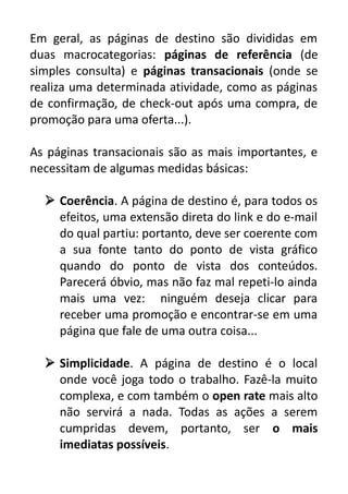 Em geral, as páginas de destino são divididas em
duas macrocategorias: páginas de referência (de
simples consulta) e páginas transacionais (onde se
realiza uma determinada atividade, como as páginas
de confirmação, de check-out após uma compra, de
promoção para uma oferta...).
As páginas transacionais são as mais importantes, e
necessitam de algumas medidas básicas:
 Coerência. A página de destino é, para todos os
efeitos, uma extensão direta do link e do e-mail
do qual partiu: portanto, deve ser coerente com
a sua fonte tanto do ponto de vista gráfico
quando do ponto de vista dos conteúdos.
Parecerá óbvio, mas não faz mal repeti-lo ainda
mais uma vez: ninguém deseja clicar para
receber uma promoção e encontrar-se em uma
página que fale de uma outra coisa...
 Simplicidade. A página de destino é o local
onde você joga todo o trabalho. Fazê-la muito
complexa, e com também o open rate mais alto
não servirá a nada. Todas as ações a serem
cumpridas devem, portanto, ser o mais
imediatas possíveis.

 