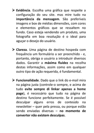  Evidência. Escolha uma gráfica que respeite a
configuração do seu site. mas mire tudo na
importância da mensagem. São preferíveis
imagens e box de médias dimensões, com cores
e elementos gráficos que se ressaltem no
fundo. Caso esteja vendendo um produto, uma
fotografia em boa resolução é o ideal para
aguçar o desejo do usuário.
 Clareza. Uma página de destino hospeda com
frequência um formulário a ser preenchido - e,
portanto, obriga o usuário a introduzir diversos
dados. Garantir a máxima fluidez na recolha
destas informações, assim como em qualquer
outro tipo de ação requerida, é fundamental.
 Funcionalidade. Dado que o link do e-mail mira
na página justa (controle-o sempre, e acima de
tudo evite sempre di linkar apenas a home
page), é necessário que tudo na página de
destino funcione perfeitamente. Se é possível
desculpar alguns erros de conteúdo na
newsletter – quer pela pressa, ou porque estão
sendo enviadas diversas – no momento de
converter não existem desculpas.

 