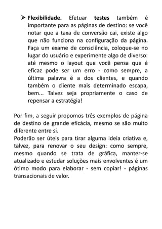  Flexibilidade. Efetuar testes também é
importante para as páginas de destino: se você
notar que a taxa de conversão cai, existe algo
que não funciona na configuração da página.
Faça um exame de consciência, coloque-se no
lugar do usuário e experimente algo de diverso:
até mesmo o layout que você pensa que é
eficaz pode ser um erro - como sempre, a
última palavra é a dos clientes, e quando
também o cliente mais determinado escapa,
bem... Talvez seja propriamente o caso de
repensar a estratégia!
Por fim, a seguir propomos três exemplos de página
de destino de grande eficácia, mesmo se são muito
diferente entre si.
Poderão ser úteis para tirar alguma ideia criativa e,
talvez, para renovar o seu design: como sempre,
mesmo quando se trata de gráfica, manter-se
atualizado e estudar soluções mais envolventes é um
ótimo modo para elaborar - sem copiar! - páginas
transacionais de valor.

 