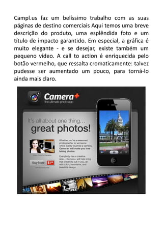 Campl.us faz um belíssimo trabalho com as suas
páginas de destino comerciais Aqui temos uma breve
descrição do produto, uma esplêndida foto e um
título de impacto garantido. Em especial, a gráfica é
muito elegante - e se desejar, existe também um
pequeno vídeo. A call to action é enriquecida pelo
botão vermelho, que ressalta cromaticamente: talvez
pudesse ser aumentado um pouco, para torná-lo
ainda mais claro.

 