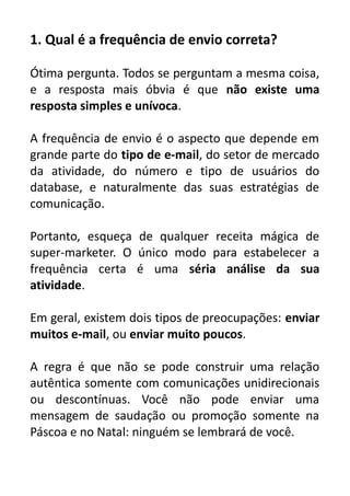 1. Qual é a frequência de envio correta?
Ótima pergunta. Todos se perguntam a mesma coisa,
e a resposta mais óbvia é que não existe uma
resposta simples e unívoca.
A frequência de envio é o aspecto que depende em
grande parte do tipo de e-mail, do setor de mercado
da atividade, do número e tipo de usuários do
database, e naturalmente das suas estratégias de
comunicação.
Portanto, esqueça de qualquer receita mágica de
super-marketer. O único modo para estabelecer a
frequência certa é uma séria análise da sua
atividade.
Em geral, existem dois tipos de preocupações: enviar
muitos e-mail, ou enviar muito poucos.
A regra é que não se pode construir uma relação
autêntica somente com comunicações unidirecionais
ou descontínuas. Você não pode enviar uma
mensagem de saudação ou promoção somente na
Páscoa e no Natal: ninguém se lembrará de você.

 