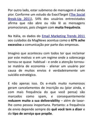Por outro lado, estar submerso de mensagem é ainda
pior. Conforme um estudo da ExactTarget (The Social
Break-Up 2011), 54% dos usuários entrevistados
afirma que não abre ou não lê as mensagens
promocionais, pois chegam com muita frequência.
Na Itália, os dados do Email Marketing Trends 2011
aos cuidados da MagNews acentua como o 67% ache
excessiva a comunicação por parte das empresas.
Imagino que aconteceu com todos ter que reclamar
por este motivo: e em um regime onde a sobrecarga
tornou-se quase habitual - e onde a atenção tornouse matéria de economia - alienar um usuário por
causa de muitos envios é verdadeiramente um
suicídio estratégico.
E não apenas isso. Os e-mails muito numerosos
geram cancelamentos de inscrição ou (pior ainda, e
com mais frequência do que você pensa) são
marcados como spam, e consequentemente
reduzem muito a sua deliverability – além de taxarlhe como pessoa inoportuna. Portanto: a frequência
de envio depende sempre do quê você tem a dizer e
do tipo de serviço que propõe.

 
