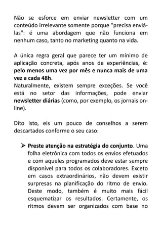 Não se esforce em enviar newsletter com um
conteúdo irrelevante somente porque "precisa enviálas": é uma abordagem que não funciona em
nenhum caso, tanto no marketing quanto na vida.
A única regra geral que parece ter um mínimo de
aplicação concreta, após anos de experiências, é:
pelo menos uma vez por mês e nunca mais de uma
vez a cada 48h.
Naturalmente, existem sempre exceções. Se você
está no setor das informações, pode enviar
newsletter diárias (como, por exemplo, os jornais online).
Dito isto, eis um pouco de conselhos a serem
descartados conforme o seu caso:
 Preste atenção na estratégia do conjunto. Uma
folha eletrônica com todos os envios efetuados
e com aqueles programados deve estar sempre
disponível para todos os colaboradores. Exceto
em casos extraordinários, não devem existir
surpresas na planificação do ritmo de envio.
Deste modo, também é muito mais fácil
esquematizar os resultados. Certamente, os
ritmos devem ser organizados com base no

 