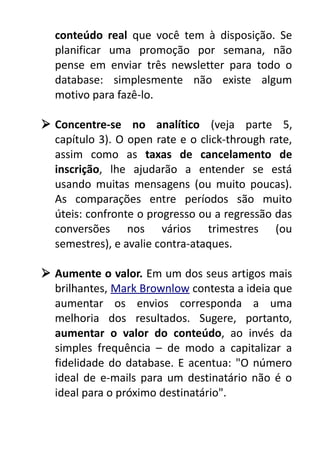 conteúdo real que você tem à disposição. Se
planificar uma promoção por semana, não
pense em enviar três newsletter para todo o
database: simplesmente não existe algum
motivo para fazê-lo.
 Concentre-se no analítico (veja parte 5,
capítulo 3). O open rate e o click-through rate,
assim como as taxas de cancelamento de
inscrição, lhe ajudarão a entender se está
usando muitas mensagens (ou muito poucas).
As comparações entre períodos são muito
úteis: confronte o progresso ou a regressão das
conversões nos vários trimestres (ou
semestres), e avalie contra-ataques.
 Aumente o valor. Em um dos seus artigos mais
brilhantes, Mark Brownlow contesta a ideia que
aumentar os envios corresponda a uma
melhoria dos resultados. Sugere, portanto,
aumentar o valor do conteúdo, ao invés da
simples frequência – de modo a capitalizar a
fidelidade do database. E acentua: "O número
ideal de e-mails para um destinatário não é o
ideal para o próximo destinatário".

 