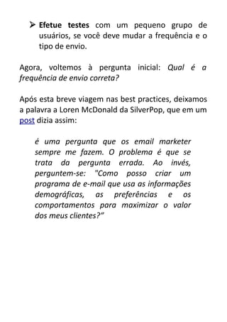  Efetue testes com um pequeno grupo de
usuários, se você deve mudar a frequência e o
tipo de envio.
Agora, voltemos à pergunta inicial: Qual é a
frequência de envio correta?
Após esta breve viagem nas best practices, deixamos
a palavra a Loren McDonald da SilverPop, que em um
post dizia assim:
é uma pergunta que os email marketer
sempre me fazem. O problema é que se
trata da pergunta errada. Ao invés,
perguntem-se: "Como posso criar um
programa de e-mail que usa as informações
demográficas, as preferências e os
comportamentos para maximizar o valor
dos meus clientes?”

 