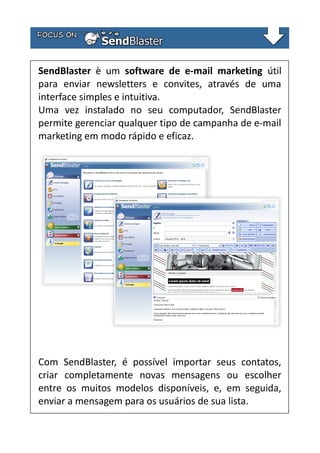 SendBlaster è um software de e-mail marketing útil
para enviar newsletters e convites, através de uma
interface simples e intuitiva.
Uma vez instalado no seu computador, SendBlaster
permite gerenciar qualquer tipo de campanha de e-mail
marketing em modo rápido e eficaz.

Com SendBlaster, é possível importar seus contatos,
criar completamente novas mensagens ou escolher
entre os muitos modelos disponíveis, e, em seguida,
enviar a mensagem para os usuários de sua lista.

 