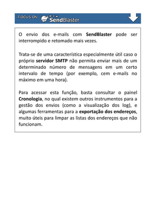 O envio dos e-mails com SendBlaster pode ser
interrompido e retomado mais vezes.
Trata-se de uma característica especialmente útil caso o
próprio servidor SMTP não permita enviar mais de um
determinado número de mensagens em um certo
intervalo de tempo (por exemplo, cem e-mails no
máximo em uma hora).
Para acessar esta função, basta consultar o painel
Cronologia, no qual existem outros instrumentos para a
gestão dos envios (como a visualização dos log), e
algumas ferramentas para a exportação dos endereços,
muito úteis para limpar as listas dos endereços que não
funcionam.

 