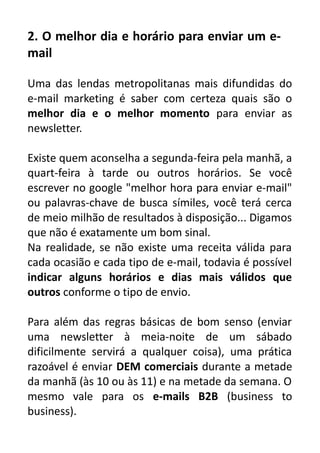 2. O melhor dia e horário para enviar um email
Uma das lendas metropolitanas mais difundidas do
e-mail marketing é saber com certeza quais são o
melhor dia e o melhor momento para enviar as
newsletter.
Existe quem aconselha a segunda-feira pela manhã, a
quart-feira à tarde ou outros horários. Se você
escrever no google "melhor hora para enviar e-mail"
ou palavras-chave de busca símiles, você terá cerca
de meio milhão de resultados à disposição... Digamos
que não é exatamente um bom sinal.
Na realidade, se não existe uma receita válida para
cada ocasião e cada tipo de e-mail, todavia é possível
indicar alguns horários e dias mais válidos que
outros conforme o tipo de envio.
Para além das regras básicas de bom senso (enviar
uma newsletter à meia-noite de um sábado
dificilmente servirá a qualquer coisa), uma prática
razoável é enviar DEM comerciais durante a metade
da manhã (às 10 ou às 11) e na metade da semana. O
mesmo vale para os e-mails B2B (business to
business).

 