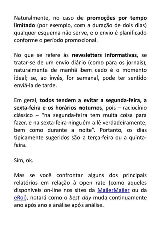 Naturalmente, no caso de promoções por tempo
limitado (por exemplo, com a duração de dois dias)
qualquer esquema não serve, e o envio é planificado
conforme o período promocional.
No que se refere às newsletters informativas, se
tratar-se de um envio diário (como para os jornais),
naturalmente de manhã bem cedo é o momento
ideal; se, ao invés, for semanal, pode ter sentido
enviá-la de tarde.
Em geral, todos tendem a evitar a segunda-feira, a
sexta-feira e os horários noturnos, pois – raciocínio
clássico – “na segunda-feira tem muita coisa para
fazer, e na sexta-feira ninguém a lê verdadeiramente,
bem como durante a noite”. Portanto, os dias
tipicamente sugeridos são a terça-feira ou a quintafeira.
Sim, ok.
Mas se você confrontar alguns dos principais
relatórios em relação à open rate (como aqueles
disponíveis on-line nos sites da MailerMailer ou da
eRoi), notará como o best day muda continuamente
ano após ano e análise após análise.

 