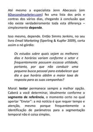 Até mesmo a especialista Jenn Abecassis (em
60secondmarketer.com) fez uma lista dos prós e
contras dos vários dias, chegando à conclusão que
não existe verdadeiramente toda esta diferença –
simplesmente depende.
Isso mesmo, depende. Então Simms Jenkins, no seu
livro Email Marketing (Sperling & Kupfer 2009), corta
assim o nó górdio:
Os estudos sobre quais sejam os melhores
dias e horários variam conforme o setor e
frequentemente possuem escassa utilidade,
portanto, por que não conduzir uma
pequena busca pessoal para estabelecer que
dia e que horário obtêm a maior taxa de
resposta para as suas campanhas?
Moral: testar permanece sempre a melhor opção.
Caberá a você determinar, idealmente conforme o
segmento de referência, o momento certo no qual
apertar “Enviar”: a má notícia é que requer tempo e
atenção, mesmo porque frequentemente a
identificação de parâmetros para a segmentação
temporal não é coisa simples.

 