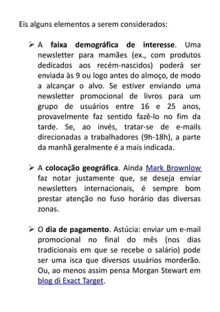 Eis alguns elementos a serem considerados:
 A faixa demográfica de interesse. Uma
newsletter para mamães (ex., com produtos
dedicados aos recém-nascidos) poderá ser
enviada às 9 ou logo antes do almoço, de modo
a alcançar o alvo. Se estiver enviando uma
newsletter promocional de livros para um
grupo de usuários entre 16 e 25 anos,
provavelmente faz sentido fazê-lo no fim da
tarde. Se, ao invés, tratar-se de e-mails
direcionadas a trabalhadores (9h-18h), a parte
da manhã geralmente é a mais indicada.
 A colocação geográfica. Ainda Mark Brownlow
faz notar justamente que, se deseja enviar
newsletters internacionais, é sempre bom
prestar atenção no fuso horário das diversas
zonas.
 O dia de pagamento. Astúcia: enviar um e-mail
promocional no final do mês (nos dias
tradicionais em que se recebe o salário) pode
ser uma isca que diversos usuários morderão.
Ou, ao menos assim pensa Morgan Stewart em
blog di Exact Target.

 